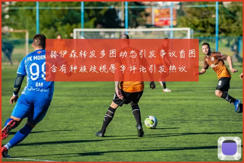 赫伊森转发多图动态引发争议首图含有种族歧视辱华评论引发热议