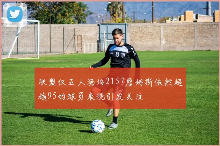 联盟仅五人场均2157詹姆斯依然超越95的球员表现引发关注