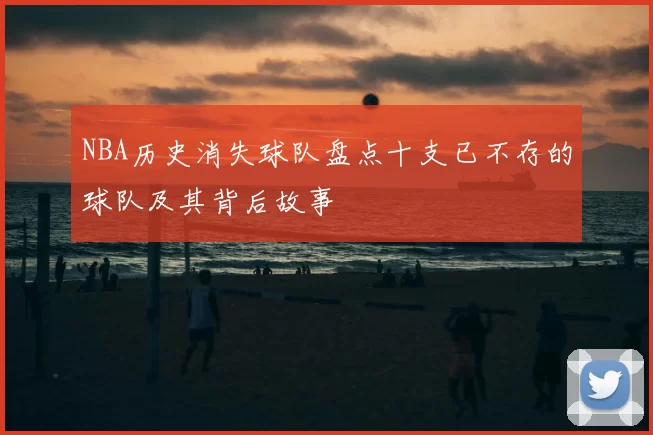 NBA历史消失球队盘点十支已不存的球队及其背后故事