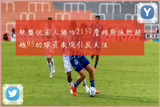 联盟仅五人场均2157詹姆斯依然超越95的球员表现引发关注