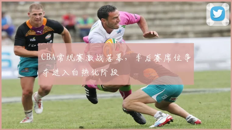 CBA常规赛激战落幕，季后赛席位争夺进入白热化阶段