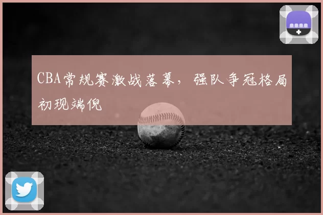 CBA常规赛激战落幕，强队争冠格局初现端倪