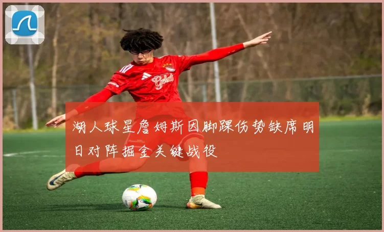 湖人球星詹姆斯因脚踝伤势缺席明日对阵掘金关键战役