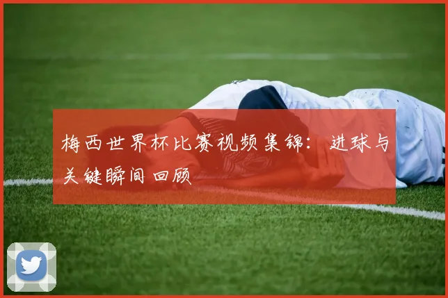 梅西世界杯比赛视频集锦：进球与关键瞬间回顾