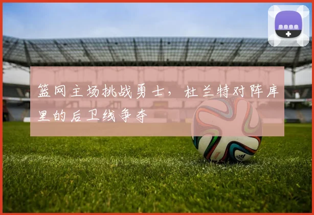 篮网主场挑战勇士,杜兰特对阵库里的后卫线争夺