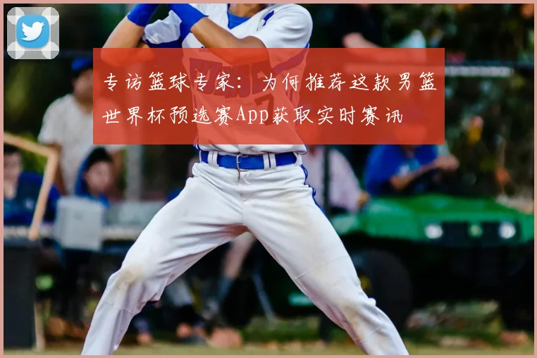 专访篮球专家：为何推荐这款男篮世界杯预选赛App获取实时赛讯
