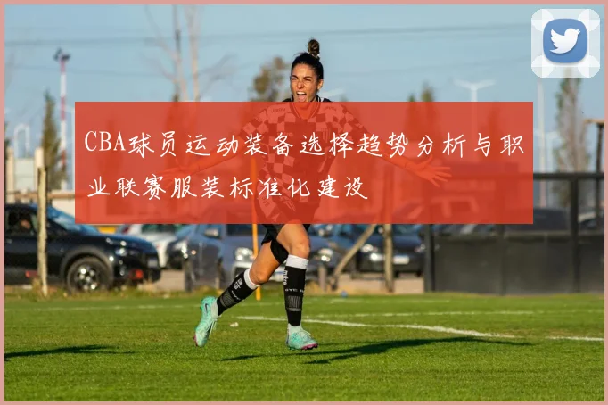 CBA球员运动装备选择趋势分析与职业联赛服装标准化建设