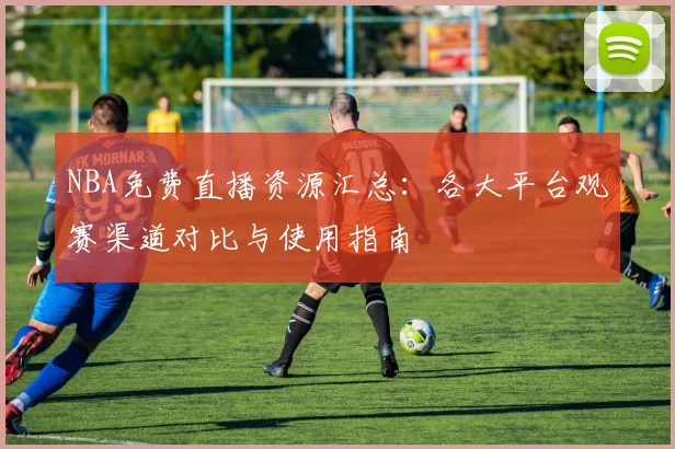 NBA免费直播资源汇总：各大平台观赛渠道对比与使用指南