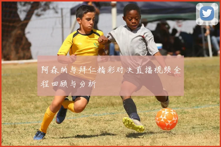 阿森纳与拜仁精彩对决直播视频全程回顾与分析