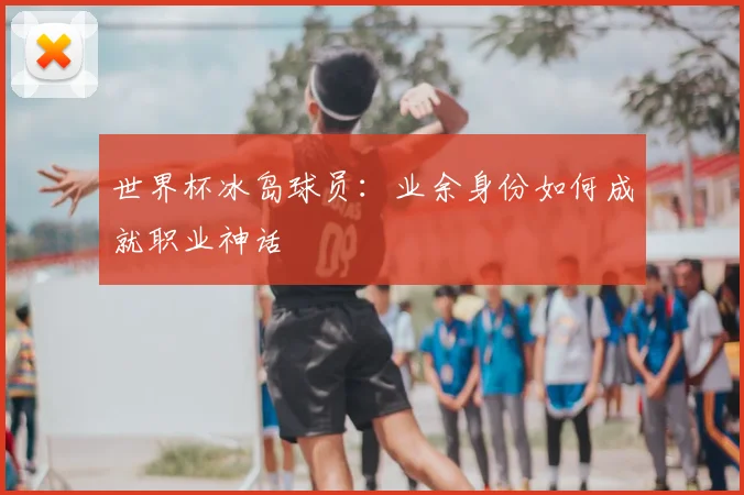 世界杯冰岛球员：业余身份如何成就职业神话