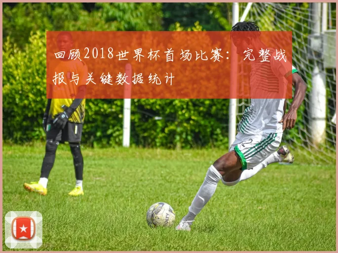 回顾2018世界杯首场比赛：完整战报与关键数据统计