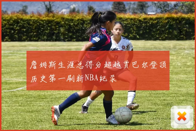 詹姆斯生涯总得分超越贾巴尔登顶历史第一刷新NBA纪录