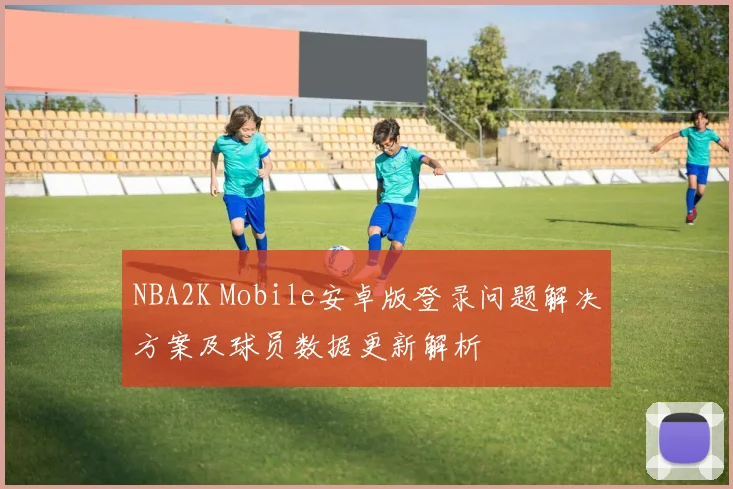 NBA2K Mobile安卓版登录问题解决方案及球员数据更新解析