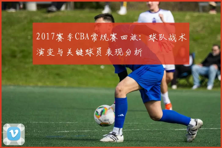 2017赛季CBA常规赛回放：球队战术演变与关键球员表现分析