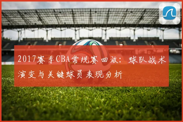 2017赛季CBA常规赛回放:球队战术演变与关键球员表现分析