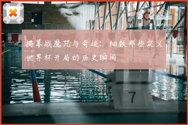 揭幕战魔咒与奇迹：细数那些定义世界杯开局的历史瞬间