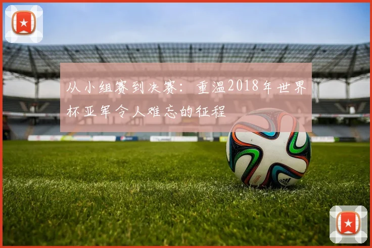 从小组赛到决赛：重温2018年世界杯亚军令人难忘的征程