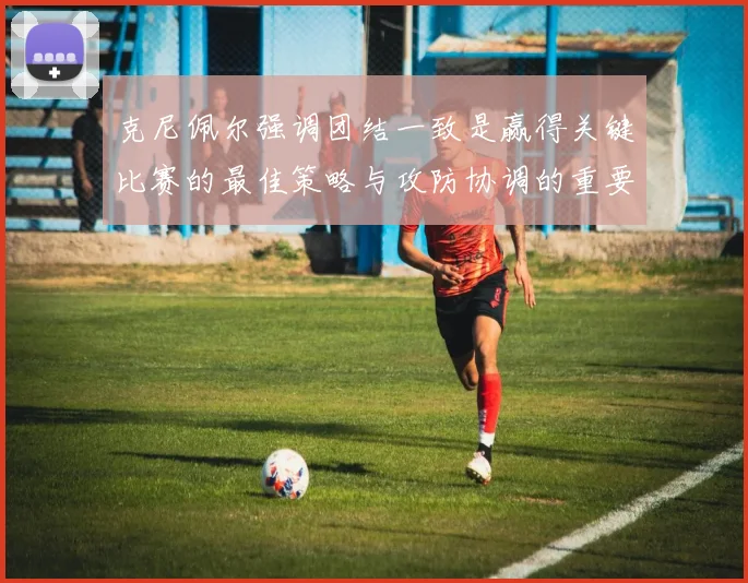 克尼佩尔强调团结一致是赢得关键比赛的最佳策略与攻防协调的重要性